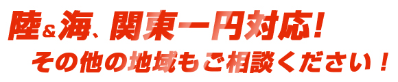 陸＆海、関東一円対応。その他の地域もご相談ください。